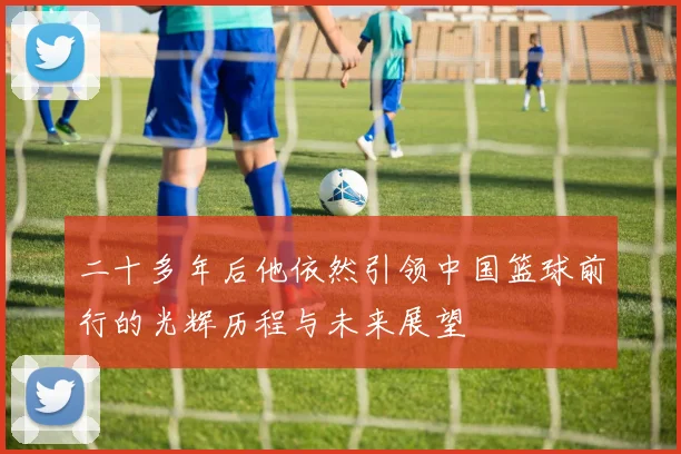 二十多年后他依然引领中国篮球前行的光辉历程与未来展望
