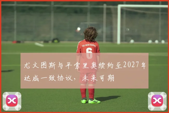尤文图斯与平索里奥续约至2027年达成一致协议，未来可期