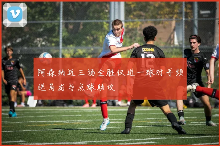 阿森纳近三场全胜仅进一球对手频送乌龙与点球助攻