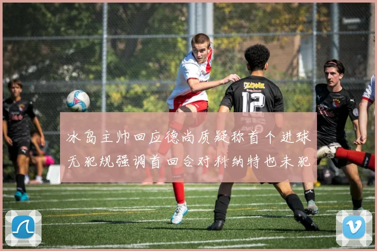 冰岛主帅回应德尚质疑称首个进球无犯规强调首回合对科纳特也未犯规