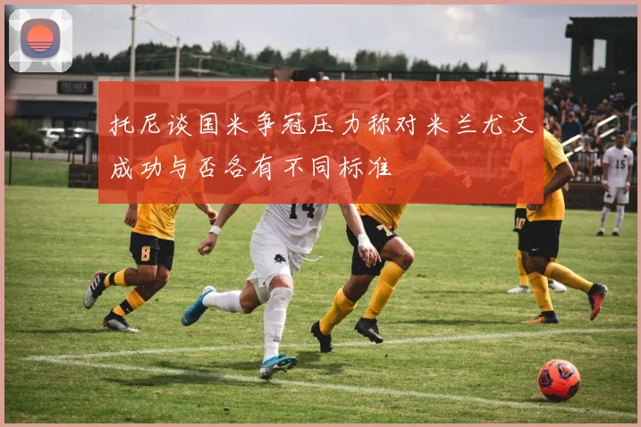 托尼谈国米争冠压力称对米兰尤文成功与否各有不同标准