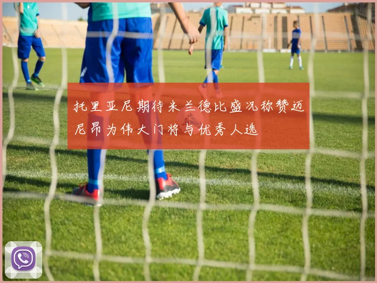 托里亚尼期待米兰德比盛况称赞迈尼昂为伟大门将与优秀人选