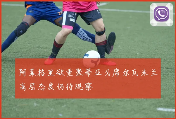 阿莱格里欲重聚蒂亚戈席尔瓦米兰高层态度仍待观察