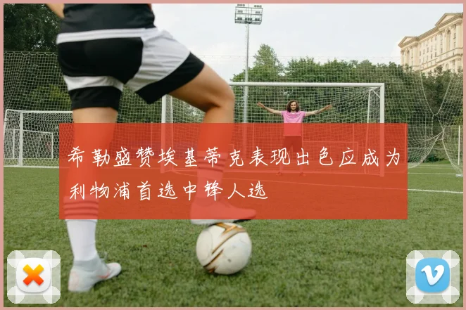 希勒盛赞埃基蒂克表现出色应成为利物浦首选中锋人选