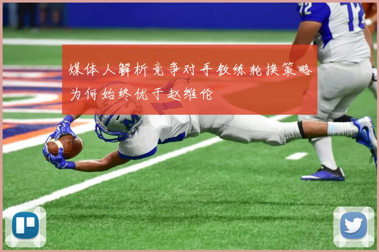 媒体人解析竞争对手教练轮换策略为何始终优于赵维伦