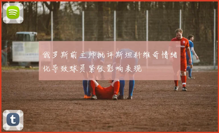 俄罗斯前主帅批评斯坦科维奇情绪化导致球员紧张影响表现