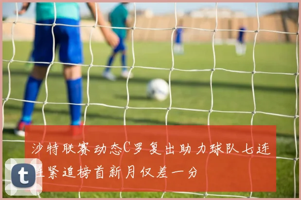 沙特联赛动态C罗复出助力球队七连胜紧追榜首新月仅差一分