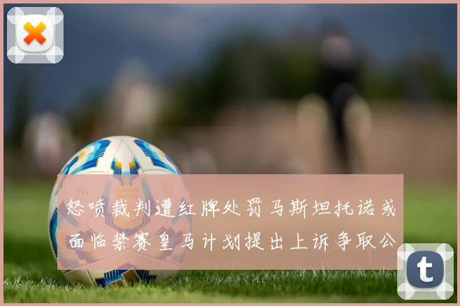 怒喷裁判遭红牌处罚马斯坦托诺或面临禁赛皇马计划提出上诉争取公正处理