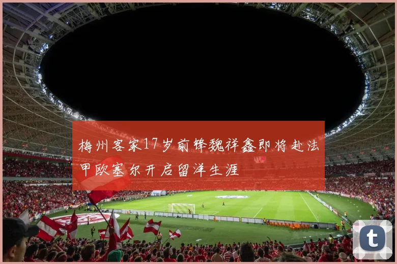 梅州客家17岁前锋魏祥鑫即将赴法甲欧塞尔开启留洋生涯