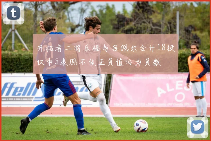 开拓者二将乐福与吕佩尔合计18投仅中5表现不佳正负值均为负数