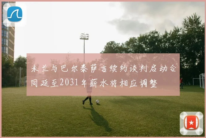 米兰与巴尔泰萨吉续约谈判启动合同延至2031年薪水将相应调整