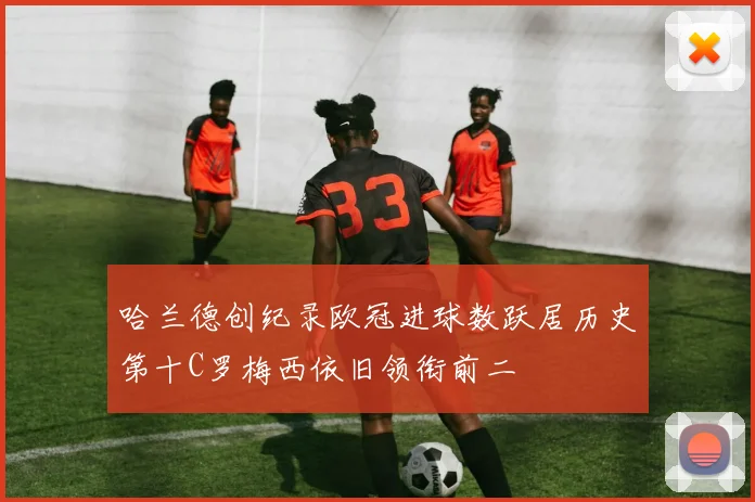 哈兰德创纪录欧冠进球数跃居历史第十C罗梅西依旧领衔前二
