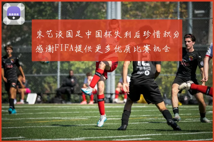 朱艺谈国足中国杯失利后珍惜积分感谢FIFA提供更多优质比赛机会