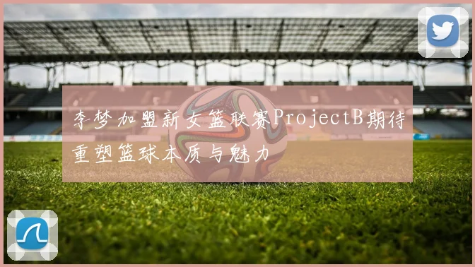 李梦加盟新女篮联赛ProjectB期待重塑篮球本质与魅力