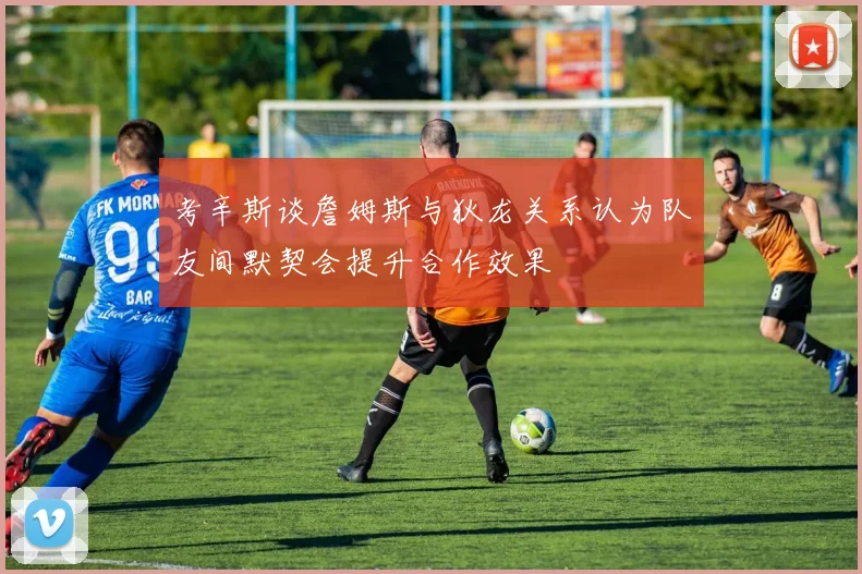 考辛斯谈詹姆斯与狄龙关系认为队友间默契会提升合作效果