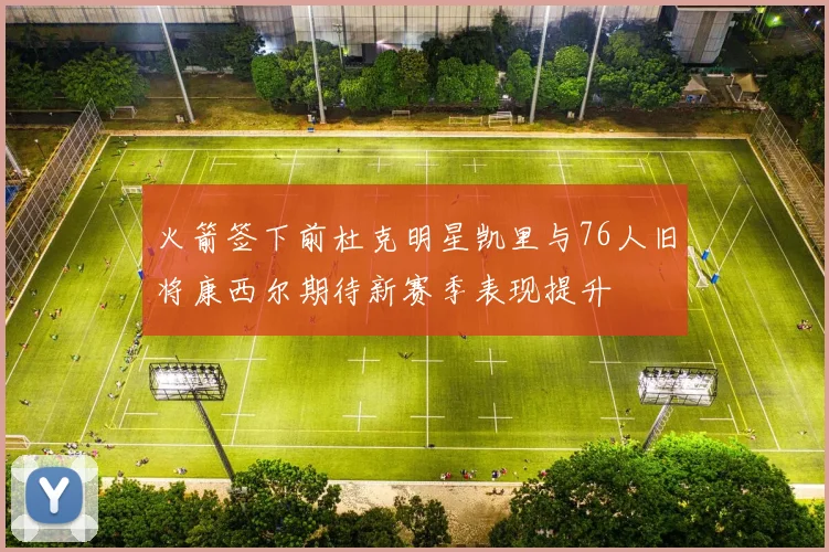 火箭签下前杜克明星凯里与76人旧将康西尔期待新赛季表现提升
