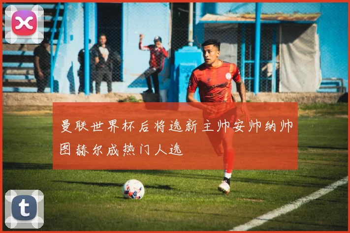 曼联世界杯后将选新主帅安帅纳帅图赫尔成热门人选