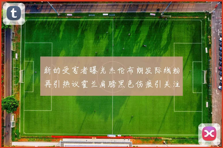 新的受害者曝光杰伦布朗发际线粉再引热议霍兰肩膀黑色伤痕引关注