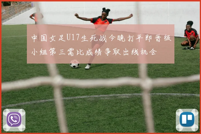 中国女足U17生死战今晚打平即晋级小组第三需比成绩争取出线机会