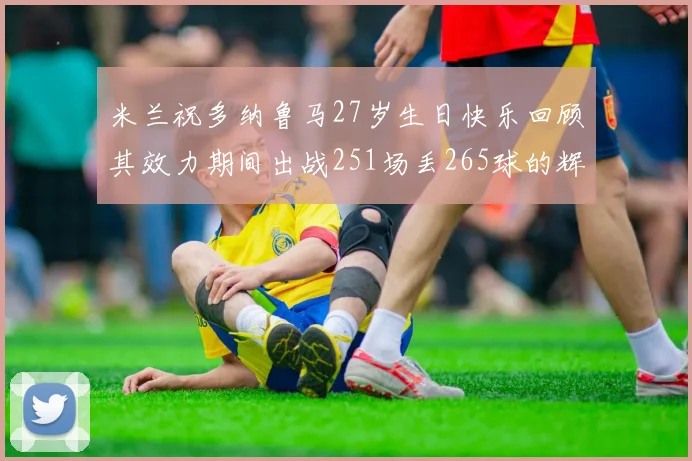 米兰祝多纳鲁马27岁生日快乐回顾其效力期间出战251场丢265球的辉煌历程