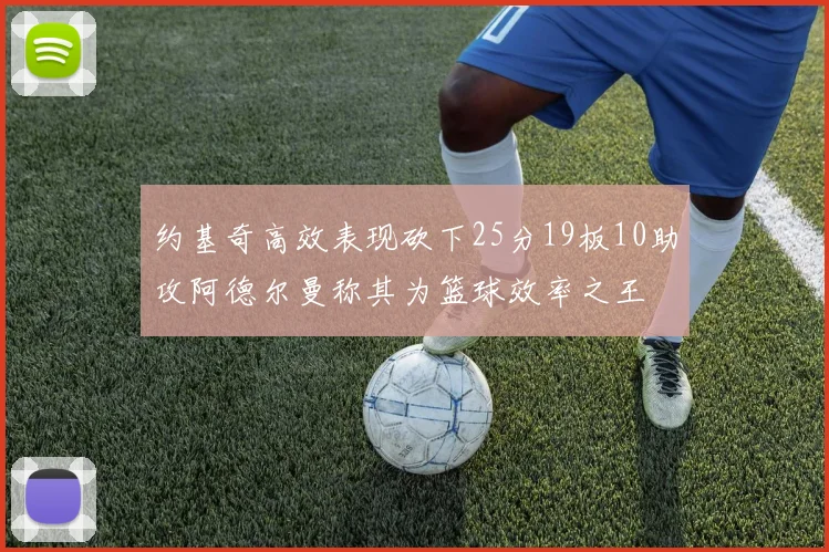 约基奇高效表现砍下25分19板10助攻阿德尔曼称其为篮球效率之王