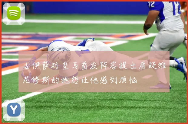古伊萨对皇马首发阵容提出质疑维尼修斯的抱怨让他感到烦恼