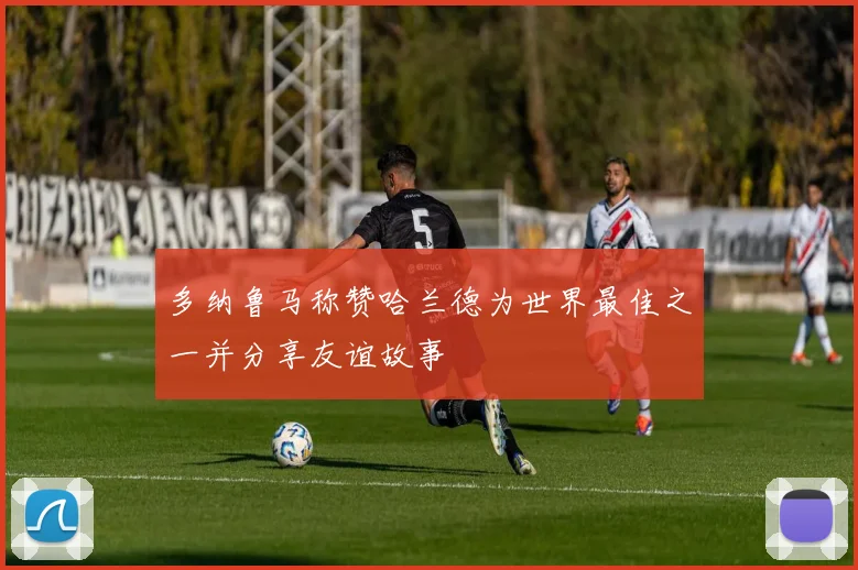 多纳鲁马称赞哈兰德为世界最佳之一并分享友谊故事