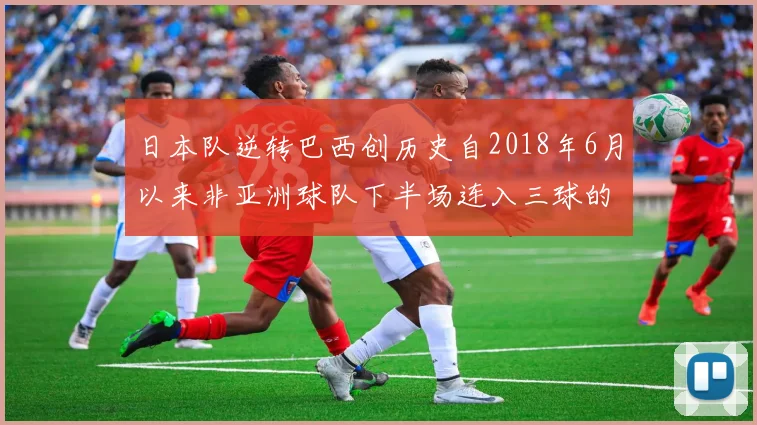 日本队逆转巴西创历史自2018年6月以来非亚洲球队下半场连入三球的壮举