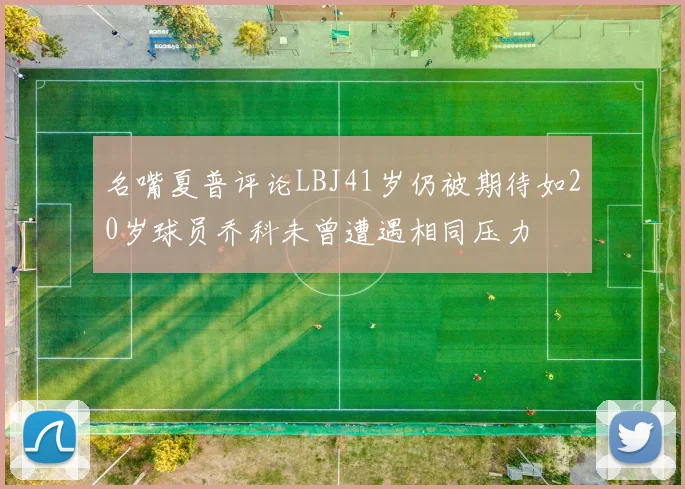 名嘴夏普评论LBJ41岁仍被期待如20岁球员乔科未曾遭遇相同压力