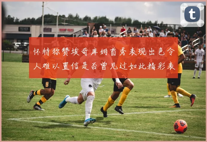 怀特称赞埃奇库姆首秀表现出色令人难以置信是否曾见过如此精彩表现