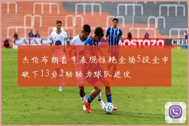 杰伦布朗首节表现惊艳全场5投全中砍下13分2助助力球队进攻