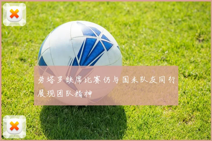 劳塔罗缺席比赛仍与国米队友同行展现团队精神