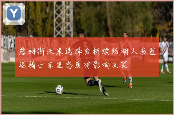 詹姆斯未来选择分析续约湖人或重返骑士东里态度将影响决策