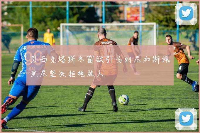 贝西克塔斯冬窗欲引戈利尼加斯佩里尼坚决拒绝放人