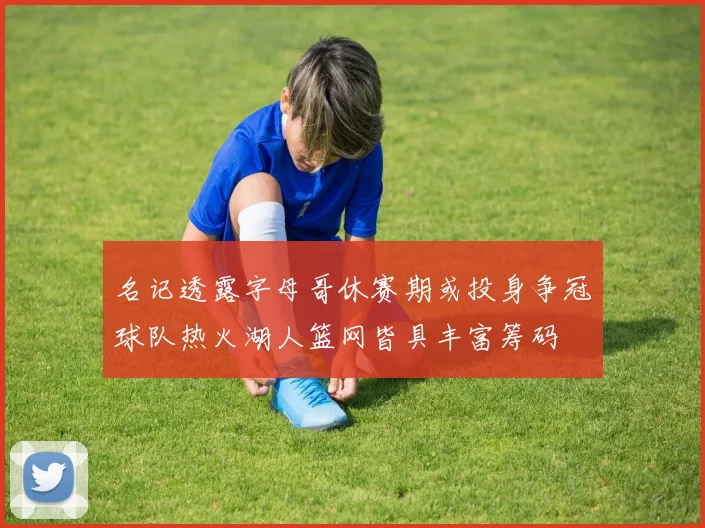 名记透露字母哥休赛期或投身争冠球队热火湖人篮网皆具丰富筹码