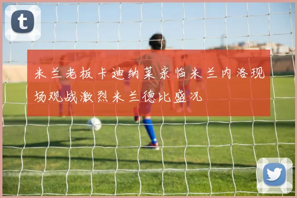 米兰老板卡迪纳莱亲临米兰内洛现场观战激烈米兰德比盛况