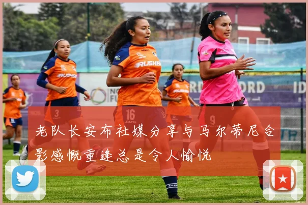 老队长安布社媒分享与马尔蒂尼合影感慨重逢总是令人愉悦