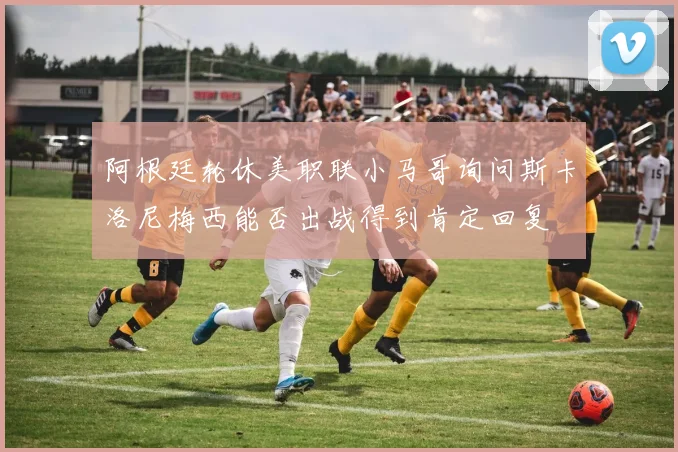 阿根廷轮休美职联小马哥询问斯卡洛尼梅西能否出战得到肯定回复