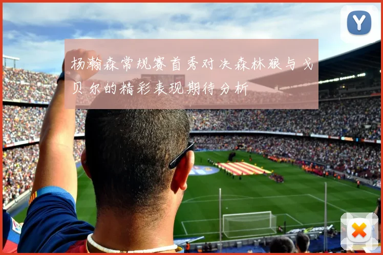 杨瀚森常规赛首秀对决森林狼与戈贝尔的精彩表现期待分析