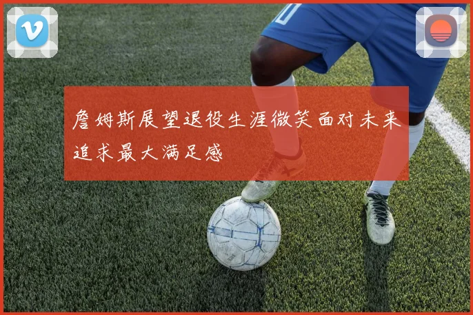 詹姆斯展望退役生涯微笑面对未来追求最大满足感
