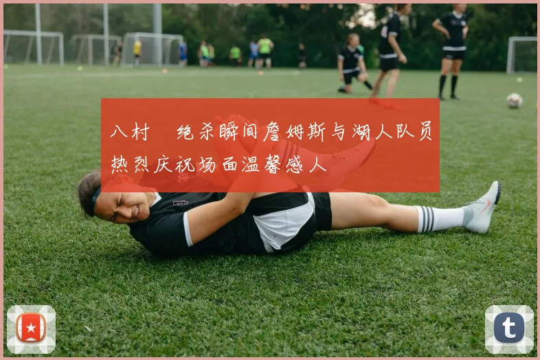 八村塁绝杀瞬间詹姆斯与湖人队员热烈庆祝场面温馨感人