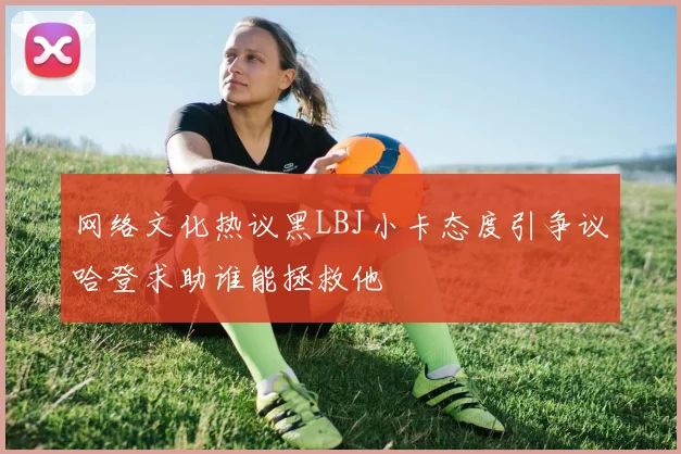 网络文化热议黑LBJ小卡态度引争议哈登求助谁能拯救他