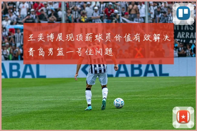王奕博展现顶薪球员价值有效解决青岛男篮一号位问题